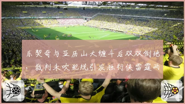 东契奇与亚历山大缠斗后双双倒地，裁判未吹犯规引发独行侠雷霆两队抗议？