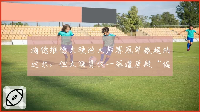 梅德维德夫硬地大师赛冠军数超纳达尔，但大满贯仅一冠遭质疑“偏科王”