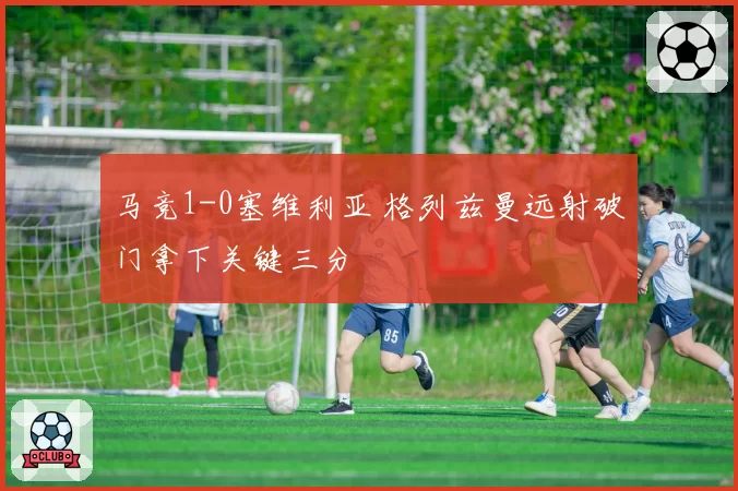 马竞1-0塞维利亚 格列兹曼远射破门拿下关键三分
