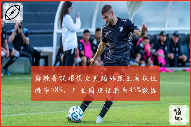 麻辣香锅退役后直播韩服王者段位胜率58%，厂长同段位胜率45%数据对比