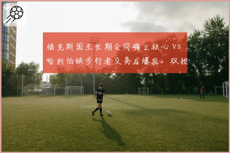 福克斯国王长期合同确立核心 vs 哈利伯顿步行者交易后爆发，双控卫互换后球队战绩对比