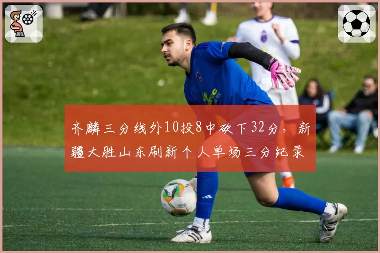 齐麟三分线外10投8中砍下32分，新疆大胜山东刷新个人单场三分纪录
