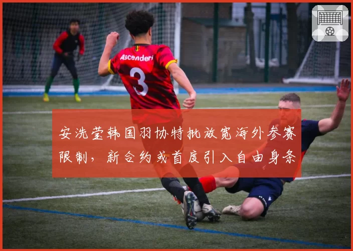 安洗莹韩国羽协特批放宽海外参赛限制，新合约或首度引入自由身条款