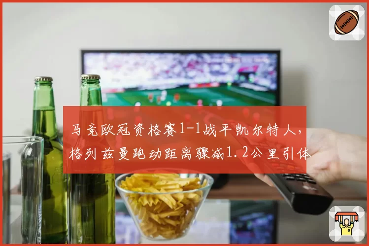 马竞欧冠资格赛1-1战平凯尔特人，格列兹曼跑动距离骤减1.2公里引体能担忧？