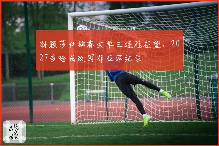 孙颖莎世锦赛女单三连冠在望，2027多哈或改写邓亚萍纪录