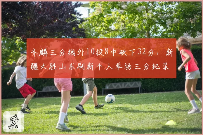 齐麟三分线外10投8中砍下32分，新疆大胜山东刷新个人单场三分纪录