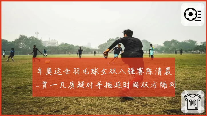 年奥运会羽毛球女双八强赛陈清晨_贾一凡质疑对手拖延时间双方隔网互吼