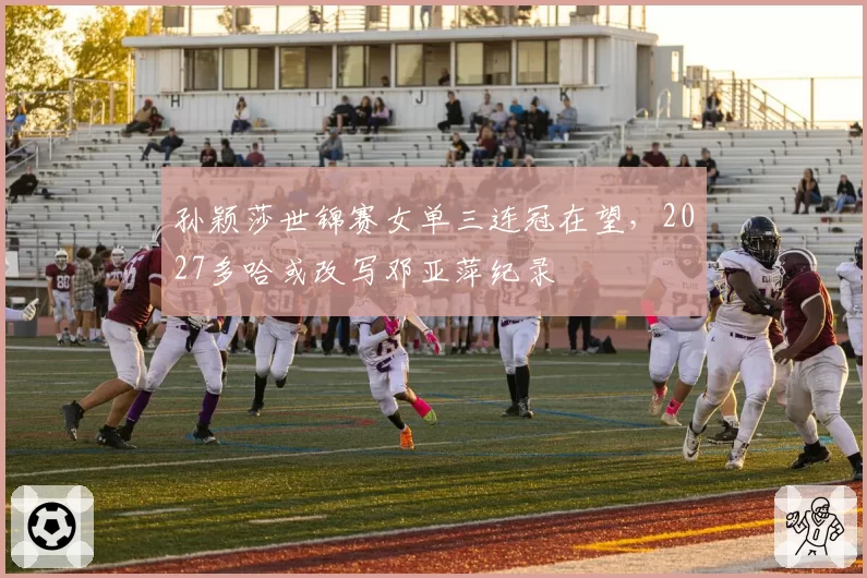 孙颖莎世锦赛女单三连冠在望，2027多哈或改写邓亚萍纪录