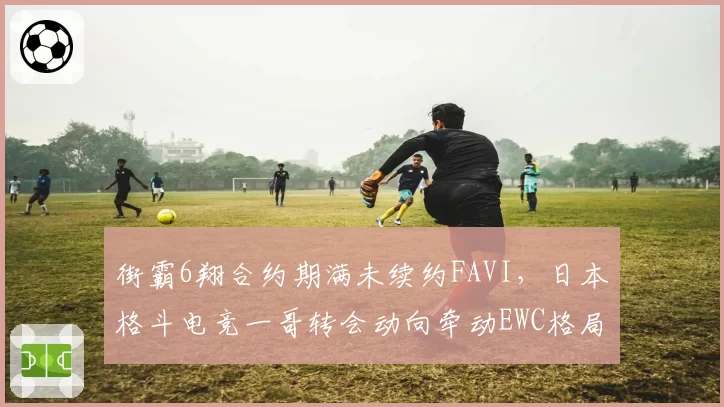 街霸6翔合约期满未续约FAVI，日本格斗电竞一哥转会动向牵动EWC格局