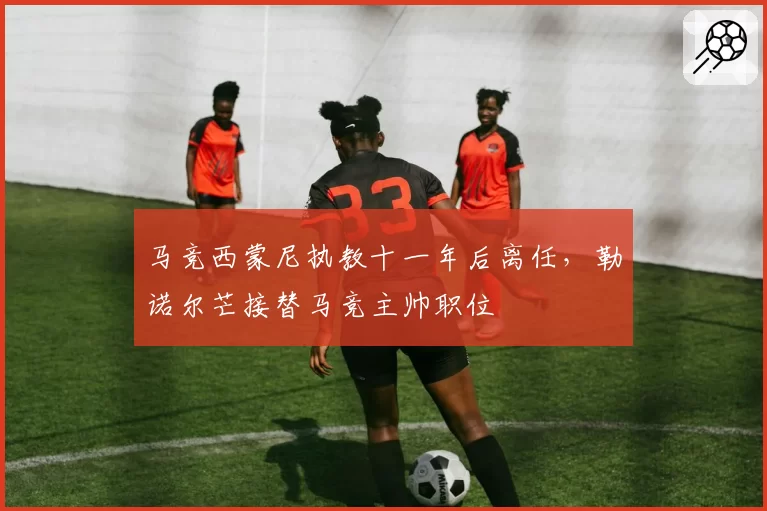 马竞西蒙尼执教十一年后离任，勒诺尔芒接替马竞主帅职位