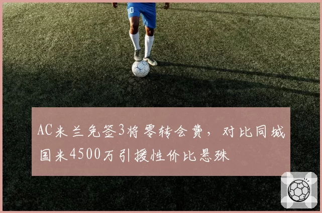 AC米兰免签3将零转会费，对比同城国米4500万引援性价比悬殊