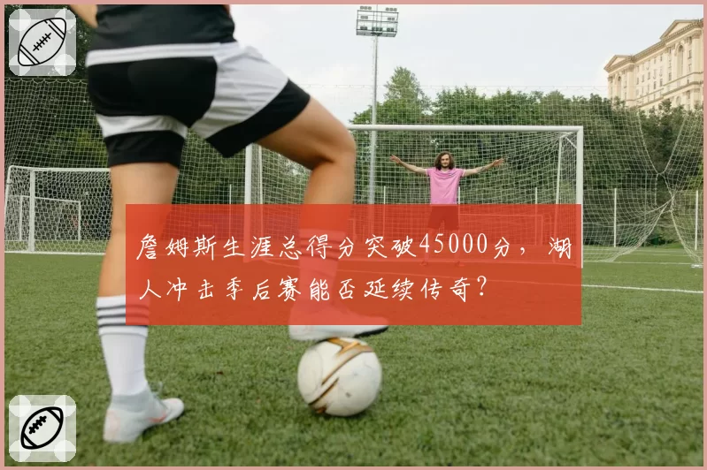 詹姆斯生涯总得分突破45000分，湖人冲击季后赛能否延续传奇？
