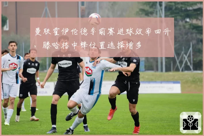 曼联霍伊伦德季前赛进球效率回升，滕哈格中锋位置选择增多