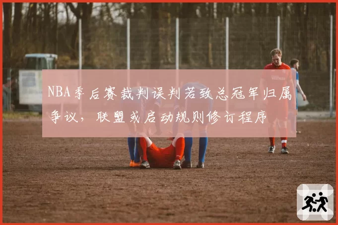 NBA季后赛裁判误判若致总冠军归属争议，联盟或启动规则修订程序