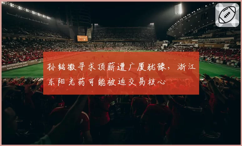 孙铭徽寻求顶薪遭广厦犹豫，浙江东阳光药可能被迫交易核心