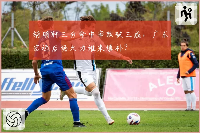 胡明轩三分命中率跌破三成,广东宏远后场火力谁来填补?