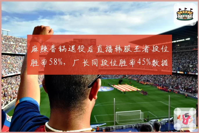 麻辣香锅退役后直播韩服王者段位胜率58%，厂长同段位胜率45%数据对比