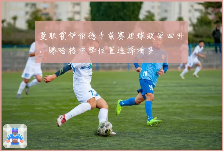 曼联霍伊伦德季前赛进球效率回升，滕哈格中锋位置选择增多