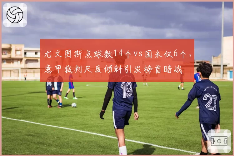 尤文图斯点球数14个vs国米仅6个，意甲裁判尺度倾斜引发榜首暗战