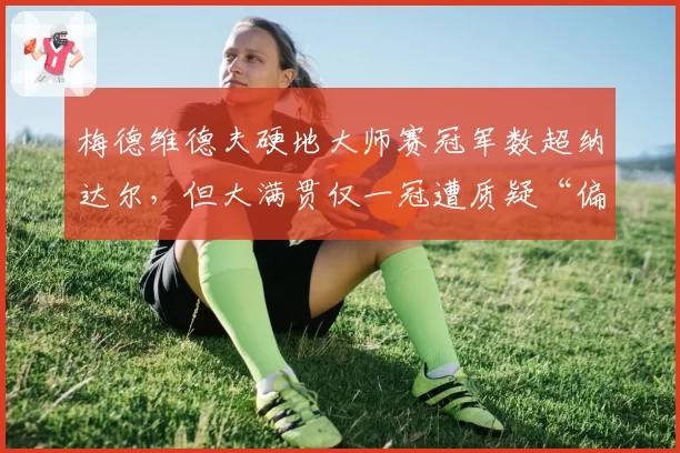 梅德维德夫硬地大师赛冠军数超纳达尔，但大满贯仅一冠遭质疑“偏科王”