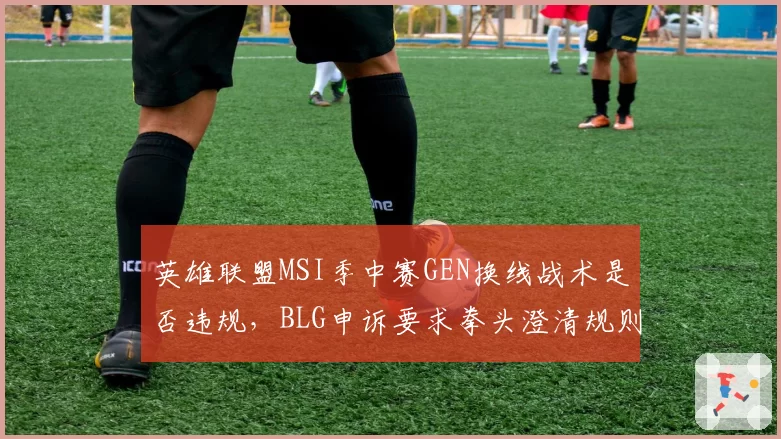 英雄联盟MSI季中赛GEN换线战术是否违规，BLG申诉要求拳头澄清规则？