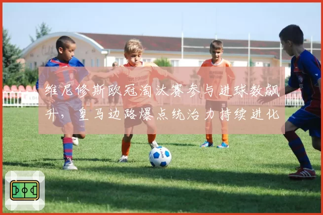 维尼修斯欧冠淘汰赛参与进球数飙升，皇马边路爆点统治力持续进化