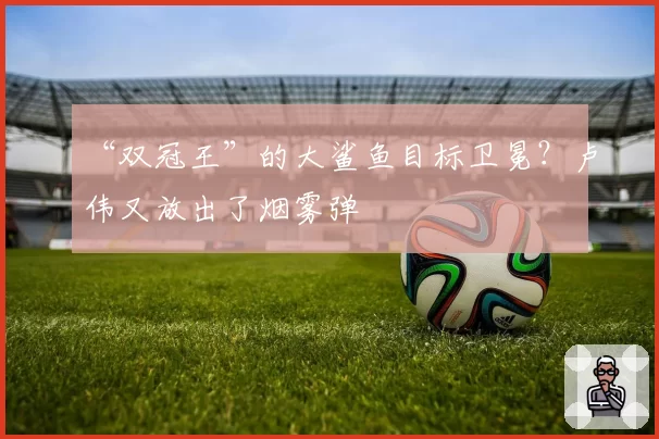 “双冠王”的大鲨鱼目标卫冕？卢伟又放出了烟雾弹