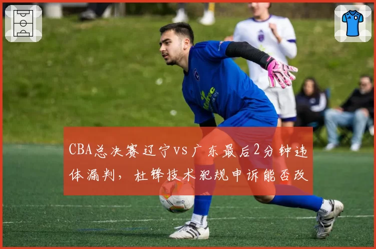 CBA总决赛辽宁vs广东最后2分钟违体漏判，杜锋技术犯规申诉能否改变冠军归属？