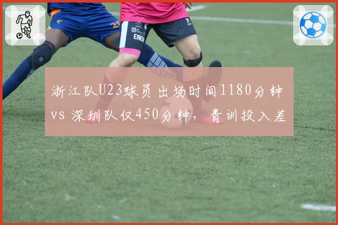 浙江队U23球员出场时间1180分钟 vs 深圳队仅450分钟，青训投入差距一目了然