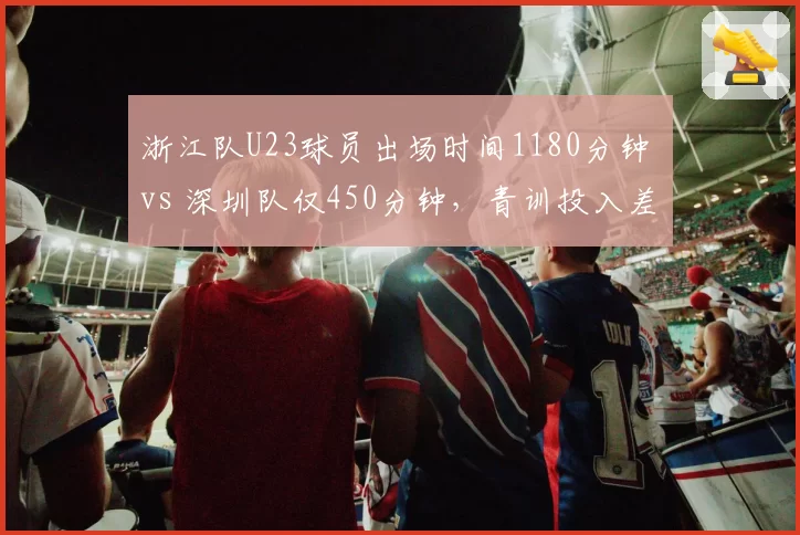 浙江队U23球员出场时间1180分钟 vs 深圳队仅450分钟，青训投入差距一目了然