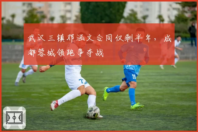 武汉三镇邓涵文合同仅剩半年，成都蓉城领跑争夺战