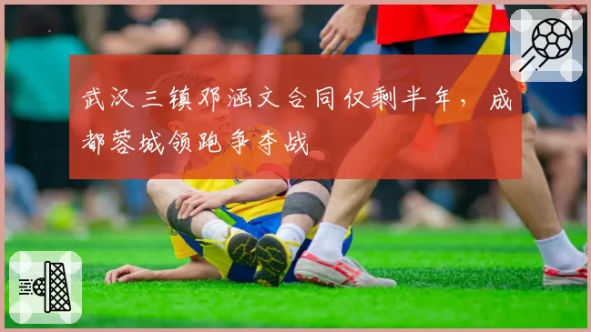 武汉三镇邓涵文合同仅剩半年，成都蓉城领跑争夺战