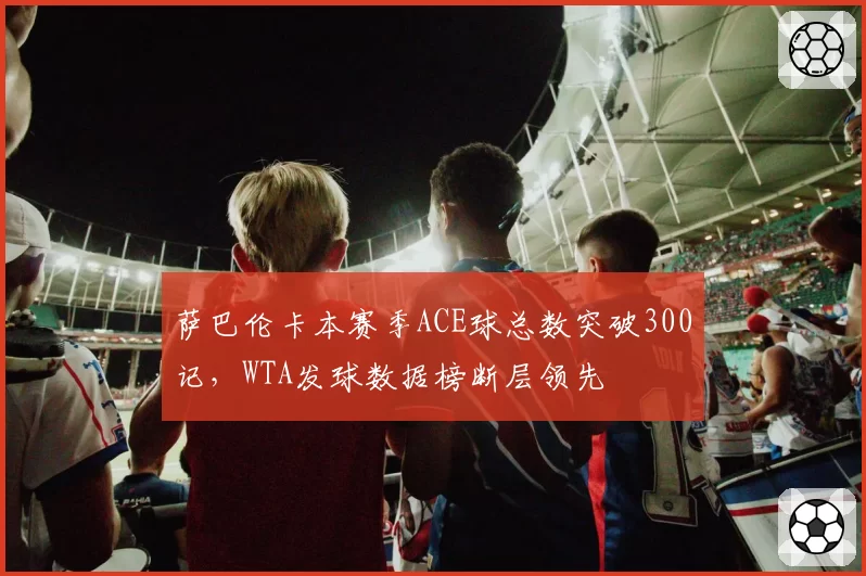萨巴伦卡本赛季ACE球总数突破300记，WTA发球数据榜断层领先