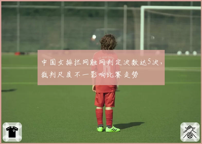 中国女排拦网触网判定次数达5次，裁判尺度不一影响比赛走势