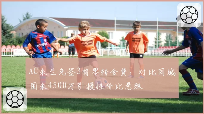 AC米兰免签3将零转会费，对比同城国米4500万引援性价比悬殊