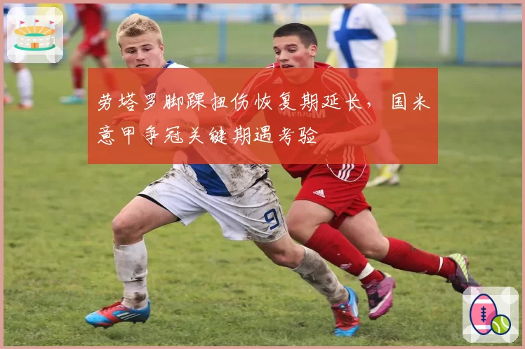 劳塔罗脚踝扭伤恢复期延长，国米意甲争冠关键期遇考验
