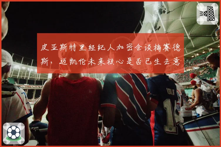 皮亚斯特里经纪人加密会谈梅赛德斯,迈凯伦未来核心是否已生去意?
