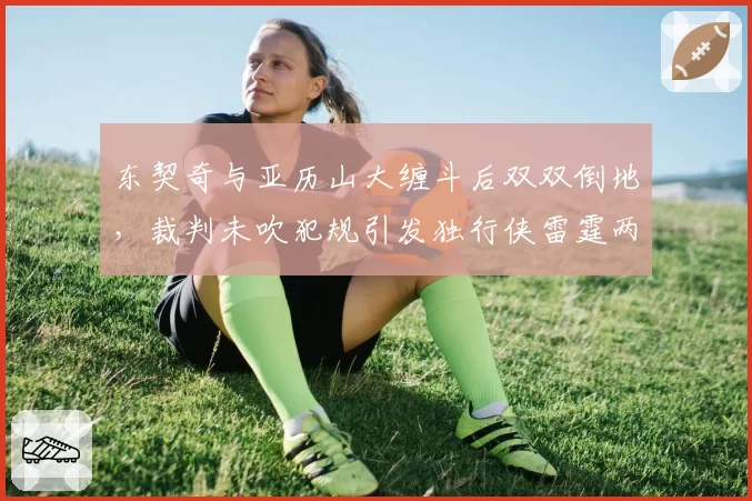 东契奇与亚历山大缠斗后双双倒地，裁判未吹犯规引发独行侠雷霆两队抗议？