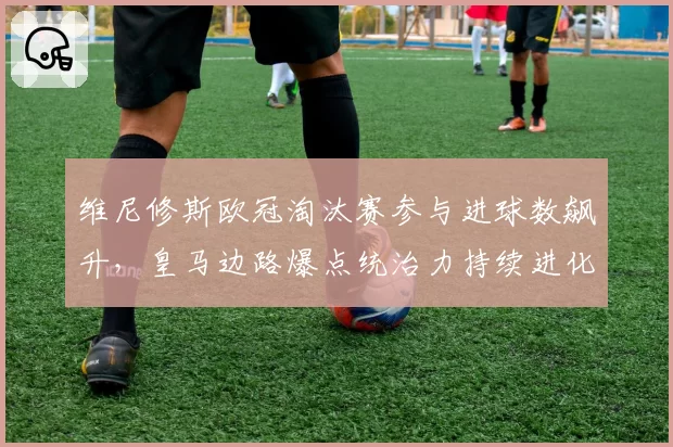 维尼修斯欧冠淘汰赛参与进球数飙升，皇马边路爆点统治力持续进化
