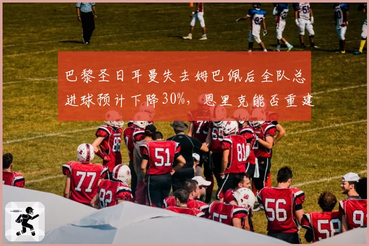 巴黎圣日耳曼失去姆巴佩后全队总进球预计下降30%，恩里克能否重建进攻体系？