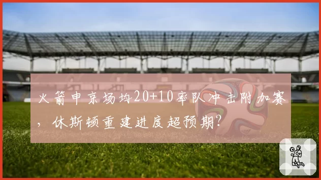 火箭申京场均20+10率队冲击附加赛，休斯顿重建进度超预期？