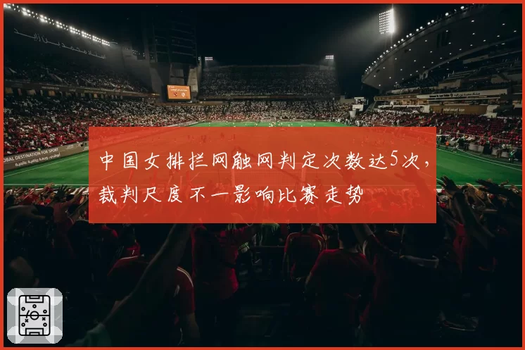 中国女排拦网触网判定次数达5次，裁判尺度不一影响比赛走势