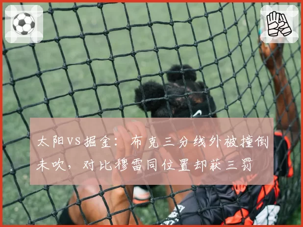 太阳vs掘金：布克三分线外被撞倒未吹，对比穆雷同位置却获三罚