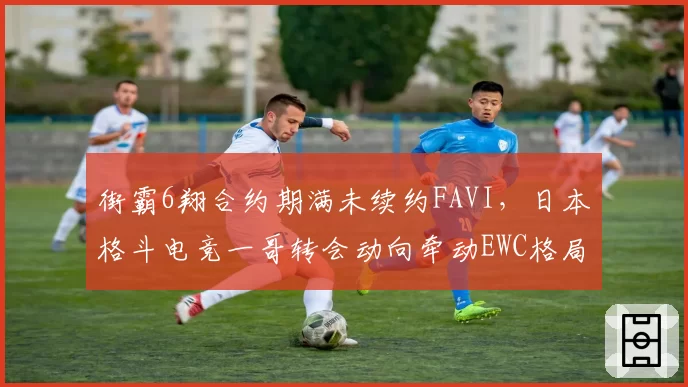 街霸6翔合约期满未续约FAVI，日本格斗电竞一哥转会动向牵动EWC格局